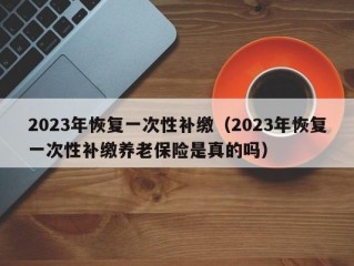 2023年恢复一次性补缴（2023年恢复一次性补缴养老保险是真的吗）