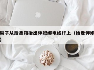 男子从后备箱抬出伴娘绑电线杆上（抬走伴娘）