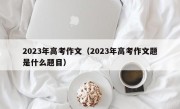 2023年高考作文（2023年高考作文题是什么题目）