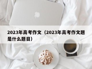 2023年高考作文（2023年高考作文题是什么题目）
