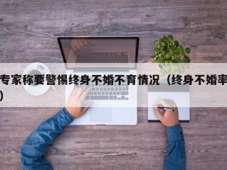 专家称要警惕终身不婚不育情况（终身不婚率）