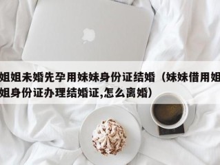 姐姐未婚先孕用妹妹身份证结婚（妹妹借用姐姐身份证办理结婚证,怎么离婚）