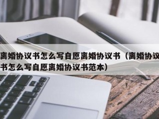 离婚协议书怎么写自愿离婚协议书（离婚协议书怎么写自愿离婚协议书范本）