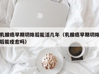 乳腺癌早期切除后能活几年（乳腺癌早期切除后能痊愈吗）
