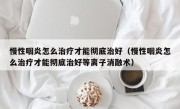慢性咽炎怎么治疗才能彻底治好（慢性咽炎怎么治疗才能彻底治好等离子消融术）