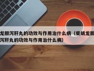 龙胆泻肝丸的功效与作用治什么病（柴胡龙胆泻肝丸的功效与作用治什么病）