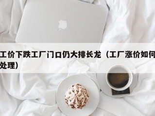 工价下跌工厂门口仍大排长龙（工厂涨价如何处理）