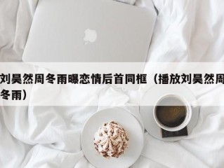 刘昊然周冬雨曝恋情后首同框（播放刘昊然周冬雨）