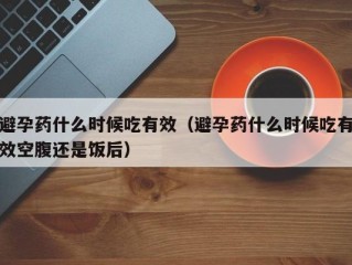 避孕药什么时候吃有效（避孕药什么时候吃有效空腹还是饭后）