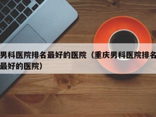 男科医院排名最好的医院（重庆男科医院排名最好的医院）