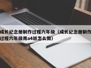 成长纪念册制作过程六年级（成长纪念册制作过程六年级用a4纸怎么做）