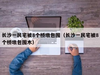 长沙一民宅被8个桥墩包围（长沙一民宅被8个桥墩包围木）