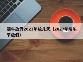 端午放假2023年放几天（2027年端午节放假）