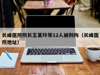 长峰医院院长王某玲等12人被刑拘（长峰医院地址）