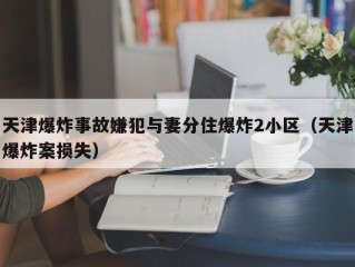 天津爆炸事故嫌犯与妻分住爆炸2小区（天津爆炸案损失）
