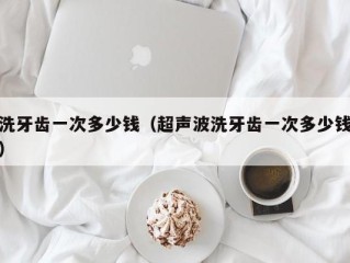 洗牙齿一次多少钱（超声波洗牙齿一次多少钱）