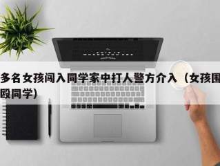 多名女孩闯入同学家中打人警方介入（女孩围殴同学）