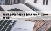 女子泼水节被众男子围着泼水撕雨衣（泼水节女子透）