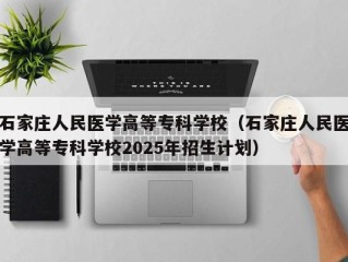 石家庄人民医学高等专科学校（石家庄人民医学高等专科学校2025年招生计划）