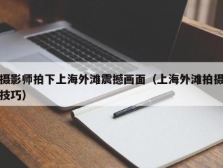 摄影师拍下上海外滩震撼画面（上海外滩拍摄技巧）