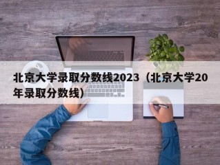北京大学录取分数线2023（北京大学20年录取分数线）