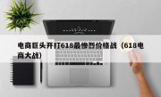电商巨头开打618最惨烈价格战（618电商大战）