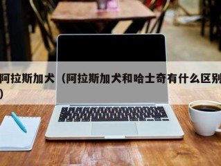 阿拉斯加犬（阿拉斯加犬和哈士奇有什么区别）