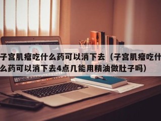 子宫肌瘤吃什么药可以消下去（子宫肌瘤吃什么药可以消下去4点几能用精油做肚子吗）