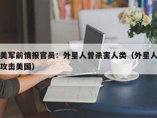 美军前情报官员：外星人曾杀害人类（外星人攻击美国）