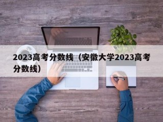 2023高考分数线（安徽大学2023高考分数线）