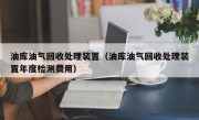 油库油气回收处理装置（油库油气回收处理装置年度检测费用）
