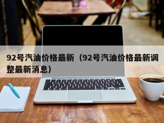 92号汽油价格最新（92号汽油价格最新调整最新消息）