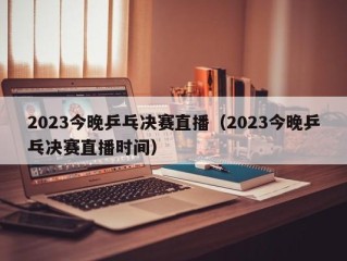 2023今晚乒乓决赛直播（2023今晚乒乓决赛直播时间）