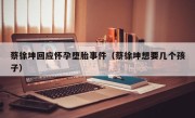 蔡徐坤回应怀孕堕胎事件（蔡徐坤想要几个孩子）