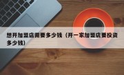 想开加盟店需要多少钱（开一家加盟店要投资多少钱）