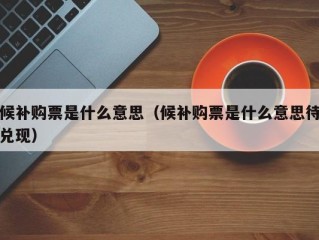 候补购票是什么意思（候补购票是什么意思待兑现）
