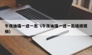 午夜抽搐一进一出（午夜抽搐一进一出插拔视频）