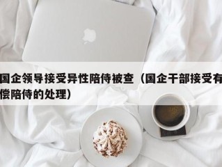 国企领导接受异性陪侍被查（国企干部接受有偿陪侍的处理）