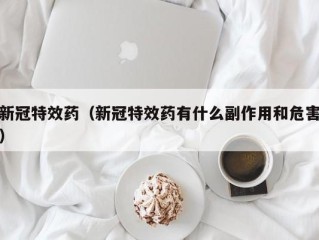 新冠特效药（新冠特效药有什么副作用和危害）