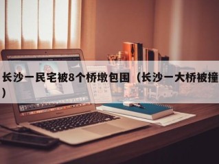 长沙一民宅被8个桥墩包围（长沙一大桥被撞）