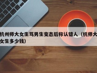 杭州师大女生骂男生变态后称认错人（杭师大女生多少钱）