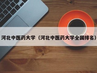 河北中医药大学（河北中医药大学全国排名）
