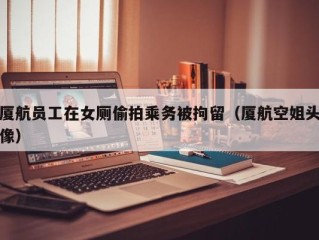 厦航员工在女厕偷拍乘务被拘留（厦航空姐头像）