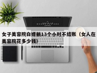 女子美容院白嫖躺13个小时不结账（女人在美容院花多少钱）