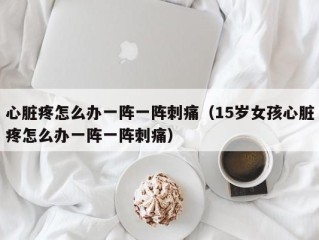 心脏疼怎么办一阵一阵刺痛（15岁女孩心脏疼怎么办一阵一阵刺痛）