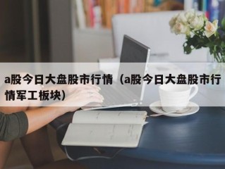 a股今日大盘股市行情（a股今日大盘股市行情军工板块）