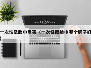 一次性洗脸巾危害（一次性擦脸巾哪个牌子好）