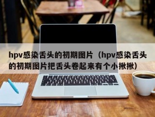 hpv感染舌头的初期图片（hpv感染舌头的初期图片把舌头卷起来有个小揪揪）