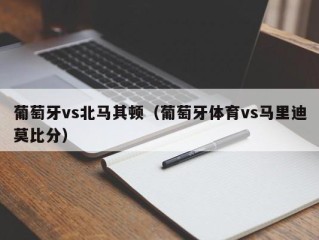 葡萄牙vs北马其顿（葡萄牙体育vs马里迪莫比分）