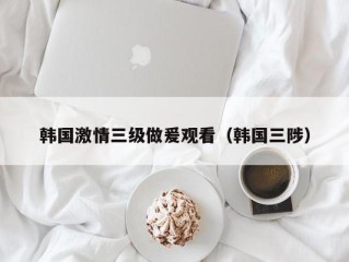 韩国激情三级做爰观看（韩国三陟）